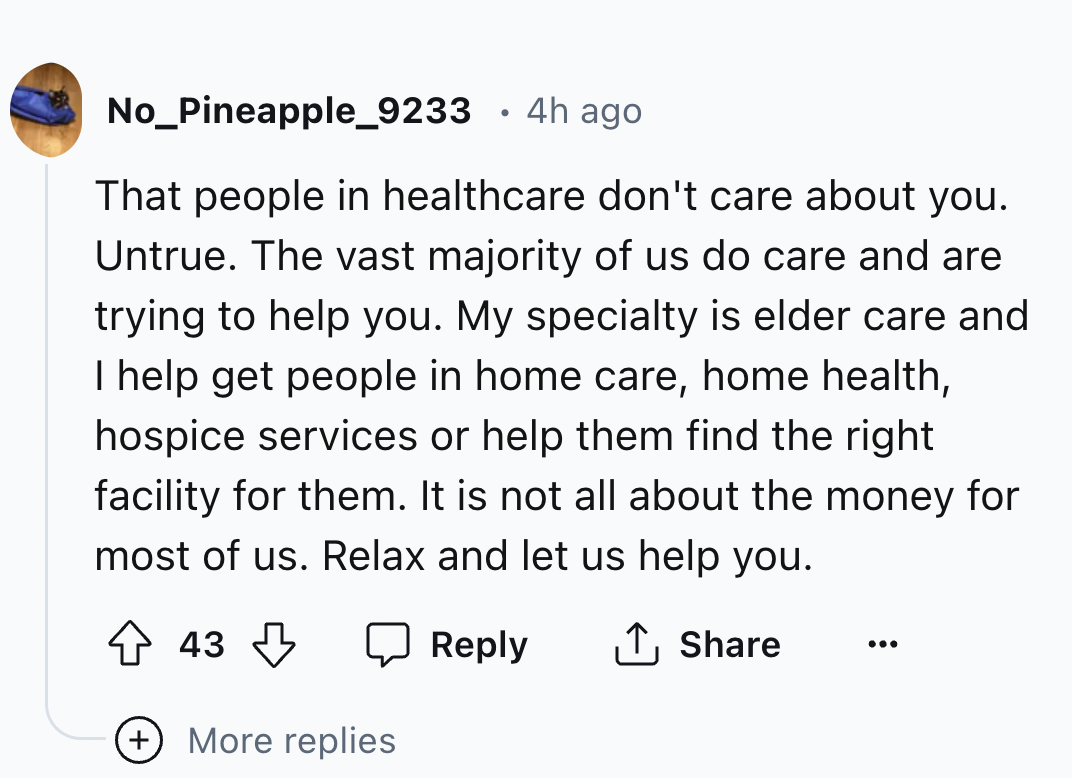 screenshot - No_Pineapple_9233 4h ago That people in healthcare don't care about you. Untrue. The vast majority of us do care and are trying to help you. My specialty is elder care and I help get people in home care, home health, hospice services or help 